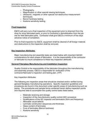 SCG E&CS Construction Services
Construction Quality Control Procedures

           o Photography.
           o Magnification or other special viewing techniques.
           o Ultrasonic, magnetic or other special non-destructive measurement
             techniques.
           o Barcol hardness testing.
           o Acetone sensitivity testing.


Final Inspection

   E&CS will carry out a final inspection of the equipment prior to shipment from the
   shop for shop fabricated parts, or prior to Contractor’s demobilization from the job
   site for field fabricated parts. Contractor shall give E&CS a minimum of five days
   advance notice of completion.

   Prior to final inspection by E&CS, equipment shall be cleaned of all foreign material,
   and obstructions to the inspection shall be removed.


Key Inspection Attributes:

   Major manufacturing and assembly tasks are listed below with important QA/QC
   considerations for each phase of fabrication. It is the responsibility of the contractor
   or fabricator to insure compliance to these key inspection attributes.

General Fiberglass Manufacturing and Installation Inspection

   Quality Control is the responsibility of the fabricator throughout the manufacturing
   and assembly process. E&CS is responsible for verification of the
   contractor/fabricator’s inspection and testing plan, (ITP)

   Key Inspection Attributes:

   The following are inspection areas that should be checked and/or verified during
   general fiberglass manufacturing operations. Specific inspection guidelines and
   procedures are found in this document under specific areas of manufacturing such as
   piping. The procedures and sample forms contained herein define inspection points
   and required data to accomplish the quality control tasks listed below.

           o   Materials receiving and storage
           o   Inspection of the manufacturers quality control (QC) procedure
           o   Qualifications of the QC inspector and laminators (form and frequency)
           o   Allowable visual defects
           o   Laminate construction sequences and thickness
           o   Glass content of laminates
           o   Cure of laminates (Barcol hardness)
           o   Acetone sensitivity
                                          10
QC-G-05rev0web.doc
08/30/05
 