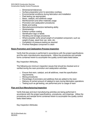 SCG E&CS Construction Services
Construction Quality Control Procedures

           o Dimensional tolerances
           o Surface preparation prior to secondary overlays.
           o Environmental conditions during fabrication and installation
           o Peel testing (as appropriate)
           o Resin, catalyst, and additives usage
           o Reinforcement and other materials usage
           o Promotion and catalyzation procedures
           o Molds and tooling
           o Manufacturers/contractors lab/testing ability
           o Workmanship
           o Exterior surface coating
           o Identification tags or labels
           o Handling and storage procedures
           o Where possible verify actual weight of completed component, such as
             weight of pipe, stack liner can, tank, etc.
           o Completion of pressure testing as required
           o Finished fiberglass component is clean

Resin Promotion and Catalyzation Process Inspection

       Verify that this process is performed in accordance with the project specifications
       and the resin manufacturers requirements. Utilize the procedures and sample
       forms contained herein to accomplish the quality control tasks listed below.

       Key Inspection Attributes:

       The following are minimum inspection issues that should be checked and or
       verified during the resin promotion and catalyzation activities.

           o Ensure that resin, catalyst, and all additives, meet the specification
             requirements.
           o Mixing procedures
           o Percentage of promoters and additives that are added to the resin
           o Delivery of correct amount of catalyst to resin during fabrication operations
           o Testing such as gel testing, are performed prior to usage of resin

Pipe and Duct Manufacturing Inspection

       Verify that pipe and duct manufacturing activities are being performed in
       accordance with the project specifications, procedures, and drawings. Utilize the
       procedures and sample forms contained herein to accomplish the quality control
       tasks listed below.


       Key Inspection Attributes:


                                          11
QC-G-05rev0web.doc
08/30/05
 