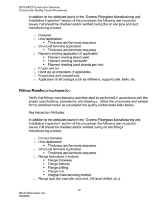 SCG E&CS Construction Services
Construction Quality Control Procedures

       In addition to the attributes found in the “General Fiberglass Manufacturing and
       Installation Inspection” section of the procedure, the following are inspection
       issues that should be checked and/or verified during the on site pipe and duct
       manufacturing process.

           o Diameter
           o Liner application
                    Thickness and laminate sequence
           o Structural laminate application
                    Thickness and laminate sequence
           o Filament winding application (if applicable)
                    Filament winding strand yield
                    Filament winding bandwidth
                    Filament winding band strands per inch
           o Proper wet out
           o Hand lay up procedure (if applicable)
           o Roundness and concentricity
           o Application of all buildups such as stiffeners, support pads, bells, etc.


Fittings Manufacturing Inspection

       Verify that fittings manufacturing activities shall be performed in accordance with the
       project specifications, procedures, and drawings. Utilize the procedures and sample
       forms contained herein to accomplish the quality control tasks listed below.

       Key Inspection Attributes:

       In addition to the attributes found in the “General Fiberglass Manufacturing and
       Installation Inspection” section of the procedure, the following are inspection
       issues that should be checked and/or verified during on site fittings
       manufacturing process.

           o Correct diameter
           o Liner application
                    Thickness and laminate sequence
           o Structural laminate application
                    Thickness and laminate sequence
           o Flange fabrication to include:
                    Flange thickness
                    Flange flatness
                    Flange drilling
                    Flange hub
                    Integral manufacturing method
           o Flange type (for example, stub end, full faced drilled, etc.)


                                           12
QC-G-05rev0web.doc
08/30/05
 