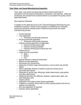 SCG E&CS Construction Services
Construction Quality Control Procedures

Tank, Stack, and Vessel Manufacturing Inspection

       Tank, stack, and vessel manufacturing activities shall be performed in
       accordance with the project specifications, procedures, and drawings. Utilize the
       procedures and sample forms contained herein to accomplish the quality control
       tasks listed below.

       Key Inspection Attributes:

       In addition to the attributes found in the “General Fiberglass Manufacturing and
       Installation Inspection” section of the procedure, the following are inspection
       issues that should be checked and/or verified during the tank and vessel
       manufacturing process.

           o Correct diameter
           o Liner application
                     Thickness and laminate sequence
           o Structural laminate application
                     Thickness and laminate sequence
           o Filament winding application (if applicable)
                     Filament winding strand yield
                     Filament winding bandwidth
                     Filament winding band strands per inch
           o Proper wet out
           o Large hand lay up process:
                     Shell
                     Bottom
                     Top
           o Special internal or external components
           o Bottom knuckle application
           o Roundness and concentricity
           o Alignment of shell to major joined sections, such as dome top and flat
             bottom
           o Where applicable, flatness of bottom to pad and correct set up
           o Secondary laminations
           o Placement of anchor lugs, lifting lugs, ladder attachments, pipe guides,
             and other attachments
           o Additional lamination for stiffeners, buildups, support pads, bells, and
             other fiberglass work
           o Inspect cutouts
           o Application of insulation jacket (where applicable)
           o If oblation is required, ensure that no micro cracking exists at the time of
             oblation and assembly
           o Non-skid application (if required).
           o Gussets (where applicable).


                                           13
QC-G-05rev0web.doc
08/30/05
 