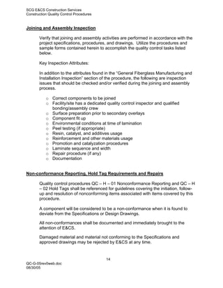 SCG E&CS Construction Services
Construction Quality Control Procedures


Joining and Assembly Inspection

       Verify that joining and assembly activities are performed in accordance with the
       project specifications, procedures, and drawings. Utilize the procedures and
       sample forms contained herein to accomplish the quality control tasks listed
       below.

       Key Inspection Attributes:

       In addition to the attributes found in the “General Fiberglass Manufacturing and
       Installation Inspection” section of the procedure, the following are inspection
       issues that should be checked and/or verified during the joining and assembly
       process.

           o Correct components to be joined
           o Facility/site has a dedicated quality control inspector and qualified
             bonding/assembly crew
           o Surface preparation prior to secondary overlays
           o Component fit up
           o Environmental conditions at time of lamination
           o Peel testing (if appropriate)
           o Resin, catalyst, and additives usage
           o Reinforcement and other materials usage
           o Promotion and catalyzation procedures
           o Laminate sequence and width
           o Repair procedure (if any)
           o Documentation


Non-conformance Reporting, Hold Tag Requirements and Repairs

       Quality control procedures QC – H – 01 Nonconformance Reporting and QC – H
       – 02 Hold Tags shall be referenced for guidelines covering the initiation, follow-
       up and resolution of nonconforming items associated with items covered by this
       procedure.

       A component will be considered to be a non-conformance when it is found to
       deviate from the Specifications or Design Drawings.

       All non-conformances shall be documented and immediately brought to the
       attention of E&CS.

       Damaged material and material not conforming to the Specifications and
       approved drawings may be rejected by E&CS at any time.


                                           14
QC-G-05rev0web.doc
08/30/05
 