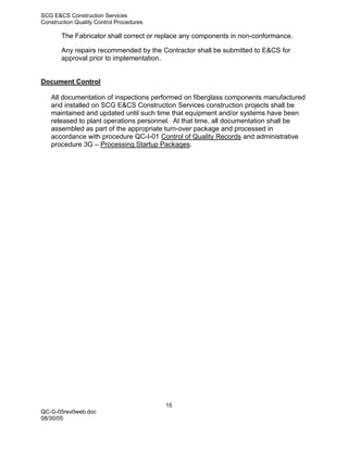 SCG E&CS Construction Services
Construction Quality Control Procedures

       The Fabricator shall correct or replace any components in non-conformance.

       Any repairs recommended by the Contractor shall be submitted to E&CS for
       approval prior to implementation.


Document Control

   All documentation of inspections performed on fiberglass components manufactured
   and installed on SCG E&CS Construction Services construction projects shall be
   maintained and updated until such time that equipment and/or systems have been
   released to plant operations personnel. At that time, all documentation shall be
   assembled as part of the appropriate turn-over package and processed in
   accordance with procedure QC-I-01 Control of Quality Records and administrative
   procedure 3G – Processing Startup Packages.




                                          15
QC-G-05rev0web.doc
08/30/05
 