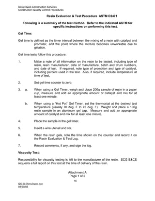 SCG E&CS Construction Services
Construction Quality Control Procedures

                        Resin Evaluation & Test Procedure ASTM D2471

     Following is a summary of the test method. Refer to the indicated ASTM for
                        specific instructions on performing this test.

Gel Time:

Gel time is defined as the timer interval between the mixing of a resin with catalyst and
            promoter, and the point where the mixture becomes unworkable due to
            gelation.

Gel time tests follow this procedure:

1.           Make a note of all information on the resin to be tested, including type of
             resin, resin manufacturer, date of manufacture, batch and drum numbers,
             and date of test. If required, note type of promotion and type of catalyst,
             including percent used in the test. Also, if required, include temperature at
             time of test.

2.           Set gel time counter to zero.

3.    a.     When using a Gel Timer, weigh and place 200g sample of resin in a paper
             cup, measure and add an appropriate amount of catalyst and mix for at
             least one minute.

      b.     When using a “Hot Pot” Gel Timer, set the thermostat at the desired test
             temperature (usually 70 deg. F to 75 deg. F). Weight and place a 100g
             resin sample in an aluminum gel cap. Measure and add an appropriate
             amount of catalyst and mix for at least one minute.

4.           Place the sample in the gel timer.

5.           Insert a wire utensil and stir.

6.           When the resin gels, note the time shown on the counter and record it on
             the Resin Evaluation & Test Log.

7.           Record comments, if any, and sign the log.

Viscosity Test:

Responsibility for viscosity testing is left to the manufacturer of the resin. SCG E&CS
requests a full report on this test at the time of delivery of the resin.


                                          Attachment A
                                           Page 1 of 2
                                               16
QC-G-05rev0web.doc
08/30/05
 