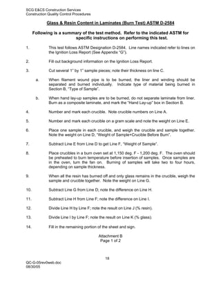 SCG E&CS Construction Services
Construction Quality Control Procedures

            Glass & Resin Content in Laminates (Burn Test) ASTM D-2584

      Following is a summary of the test method. Refer to the indicated ASTM for
                         specific instructions on performing this test.

1.           This test follows ASTM Designation D-2584. Line names indicated refer to lines on
             the Ignition Loss Report (See Appendix “G”).

2.           Fill out background information on the Ignition Loss Report.

3.           Cut several 1” by 1” sample pieces; note their thickness on line C.

       a.    When filament wound pipe is to be burned, the liner and winding should be
             separated and burned individually. Indicate type of material being burned in
             Section B, “Type of Sample”.

       b.    When hand lay-up samples are to be burned, do not separate laminate from liner.
             Burn as a composite laminate, and mark the “Hand Lay-up” box in Section B.

4.           Number and mark each crucible. Note crucible numbers on Line A.

5.           Number and mark each crucible on a gram scale and note the weight on Line E.

6.           Place one sample in each crucible, and weigh the crucible and sample together.
             Note the weight on Line D, “Weight of Sample+Crucible Before Burn”.

7.           Subtract Line E from Line D to get Line F, “Weight of Sample”.

8.           Place crucibles in a burn oven set at 1,150 deg. F - 1,200 deg. F. The oven should
             be preheated to burn temperature before insertion of samples. Once samples are
             in the oven, turn the fan on. Burning of samples will take two to four hours,
             depending on sample thickness.

9.           When all the resin has burned off and only glass remains in the crucible, weigh the
             sample and crucible together. Note the weight on Line G.

10.          Subtract Line G from Line D; note the difference on Line H.

11.          Subtract Line H from Line F; note the difference on Line I.

12.          Divide Line H by Line F; note the result on Line J (% resin).

13.          Divide Line I by Line F; note the result on Line K (% glass).

14.          Fill in the remaining portion of the sheet and sign.

                                          Attachment B
                                           Page 1 of 2



                                              18
QC-G-05rev0web.doc
08/30/05
 