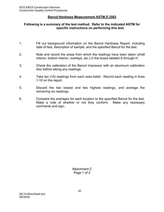 SCG E&CS Construction Services
Construction Quality Control Procedures

                       Barcol Hardness Measurement ASTM D 2583

     Following is a summary of the test method. Refer to the indicated ASTM for
                        specific instructions on performing this test.



1.           Fill out background information on the Barcol Hardness Report, including
             date of test, description of sample, and the specified Barcol for the test.

2.           Note and record the areas from which the readings have been taken (shell
             interior, bottom interior, overlays, etc.) in the boxes labeled A through H.

3.           Check the calibration of the Barcol Impressor with an aluminum calibration
             disc before taking any readings.

4.           Take ten (10) readings from each area listed. Record each reading in lines
             1-10 on the report.

5.           Discard the two lowest and two highest readings, and average the
             remaining six readings.

6.           Compare the averages for each location to the specified Barcol for the test.
             Make a note of whether or not they conform. Make any necessary
             comments and sign.




                                          Attachment C
                                           Page 1 of 2




                                             20
QC-G-05rev0web.doc
08/30/05
 