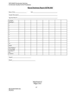 SCG E&CS Construction Services
Construction Quality Control Procedures

                                 Barcol Hardness Report ASTM 2583

Date of Test:                             Job:

Sample Description:

Specified Barcol:

Location
Reading #
1
2
3
4
5
6
7
8
9
10
SUM
Sum Without
2 Low/High
Average of
Six
Conform:

Signed:

Dated:




                                                 Attachment C
                                                  Page 2 of 2

                                                    21
QC-G-05rev0web.doc
08/30/05
 