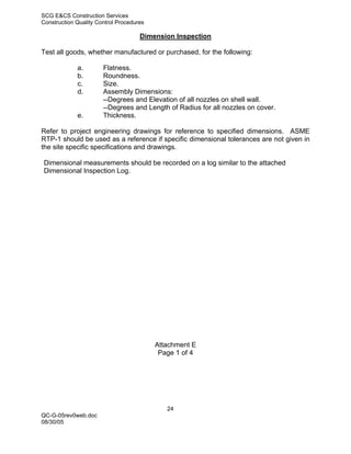 SCG E&CS Construction Services
Construction Quality Control Procedures

                                     Dimension Inspection

Test all goods, whether manufactured or purchased, for the following:

             a.        Flatness.
             b.        Roundness.
             c.        Size.
             d.        Assembly Dimensions:
                       --Degrees and Elevation of all nozzles on shell wall.
                       --Degrees and Length of Radius for all nozzles on cover.
             e.        Thickness.

Refer to project engineering drawings for reference to specified dimensions. ASME
RTP-1 should be used as a reference if specific dimensional tolerances are not given in
the site specific specifications and drawings.

Dimensional measurements should be recorded on a log similar to the attached
Dimensional Inspection Log.




                                          Attachment E
                                           Page 1 of 4




                                             24
QC-G-05rev0web.doc
08/30/05
 
