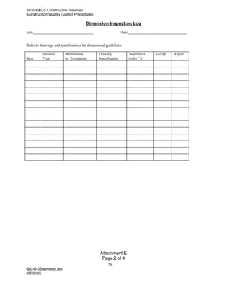 SCG E&CS Construction Services
Construction Quality Control Procedures

                                       Dimension Inspection Log
Job:                                                            Date:


Refer to drawings and specifications for dimensional guidelines.

          Measure.       Dimensions             Drawing                 Tolerances   Accept   Reject
Item      Type           or Orientation         Specification           (refer**)




                                                 Attachment E
                                                  Page 2 of 4
                                                      25
QC-G-05rev0web.doc
08/30/05
 