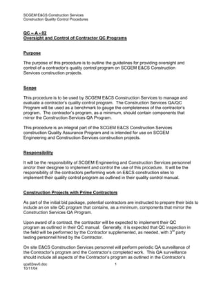 SCGEM E&CS Construction Services
Construction Quality Control Procedures


QC – A - 02
Oversight and Control of Contractor QC Programs


Purpose

The purpose of this procedure is to outline the guidelines for providing oversight and
control of a contractor’s quality control program on SCGEM E&CS Construction
Services construction projects.


Scope

This procedure is to be used by SCGEM E&CS Construction Services to manage and
evaluate a contractor’s quality control program. The Construction Services QA/QC
Program will be used as a benchmark to gauge the completeness of the contractor’s
program. The contractor’s program, as a minimum, should contain components that
mirror the Construction Services QA Program.

This procedure is an integral part of the SCGEM E&CS Construction Services
construction Quality Assurance Program and is intended for use on SCGEM
Engineering and Construction Services construction projects.


Responsibility

It will be the responsibility of SCGEM Engineering and Construction Services personnel
and/or their designee to implement and control the use of this procedure. It will be the
responsibility of the contractors performing work on E&CS construction sites to
implement their quality control program as outlined in their quality control manual.


Construction Projects with Prime Contractors

As part of the initial bid package, potential contractors are instructed to prepare their bids to
include an on site QC program that contains, as a minimum, components that mirror the
Construction Services QA Program.

Upon award of a contract, the contractor will be expected to implement their QC
program as outlined in their QC manual. Generally, it is expected that QC inspection in
the field will be performed by the Contractor supplemented, as needed, with 3rd party
testing personnel hired by the Contractor.

On site E&CS Construction Services personnel will perform periodic QA surveillance of
the Contractor’s program and the Contractor’s completed work. This QA surveillance
should include all aspects of the Contractor’s program as outlined in the Contractor’s
qca02rev0.doc                                     1
10/11/04
 