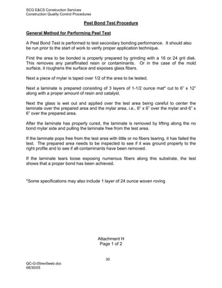 SCG E&CS Construction Services
Construction Quality Control Procedures

                                  Peel Bond Test Procedure

General Method for Performing Peel Test

A Peel Bond Test is performed to test secondary bonding performance. It should also
be run prior to the start of work to verify proper application technique.

First the area to be bonded is properly prepared by grinding with a 16 or 24 grit disk.
This removes any paraffinated resin or contaminants. Or in the case of the mold
surface, it roughens the surface and exposes glass fibers.

Next a piece of mylar is taped over 1/2 of the area to be tested.

Next a laminate is prepared consisting of 3 layers of 1-1/2 ounce mat* cut to 6” x 12”
along with a proper amount of resin and catalyst.

Next the glass is wet out and applied over the test area being careful to center the
laminate over the prepared area and the mylar area, i.e., 6” x 6” over the mylar and 6” x
6” over the prepared area.

After the laminate has properly cured, the laminate is removed by lifting along the no
bond mylar side and pulling the laminate free from the test area.

If the laminate pops free from the test area with little or no fibers tearing, it has failed the
test. The prepared area needs to be inspected to see if it was ground properly to the
right profile and to see if all contaminants have been removed.

If the laminate tears loose exposing numerous fibers along this substrate, the test
shows that a proper bond has been achieved.



*Some specifications may also include 1 layer of 24 ounce woven roving




                                          Attachment H
                                           Page 1 of 2


                                             30
QC-G-05rev0web.doc
08/30/05
 