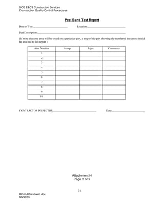 SCG E&CS Construction Services
Construction Quality Control Procedures


                                          Peel Bond Test Report
Date of Test:                                        Location:

Part Description:

(If more than one area will be tested on a particular part, a map of the part showing the numbered test areas should
be attached to this report.)

                Area Number              Accept                  Reject           Comments
                    1
                    2
                    3
                    4
                    5
                    6
                    7
                    8
                    9
                    10




CONTRACTOR INSPECTOR:                                                           Date:




                                                  Attachment H
                                                   Page 2 of 2


                                                      31
QC-G-05rev0web.doc
08/30/05
 