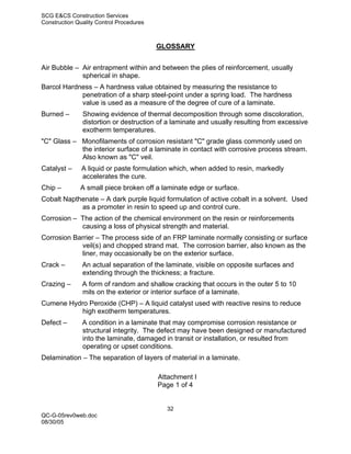 SCG E&CS Construction Services
Construction Quality Control Procedures



                                          GLOSSARY


Air Bubble – Air entrapment within and between the plies of reinforcement, usually
             spherical in shape.
Barcol Hardness – A hardness value obtained by measuring the resistance to
            penetration of a sharp steel-point under a spring load. The hardness
            value is used as a measure of the degree of cure of a laminate.
Burned –       Showing evidence of thermal decomposition through some discoloration,
               distortion or destruction of a laminate and usually resulting from excessive
               exotherm temperatures.
"C" Glass – Monofilaments of corrosion resistant "C" grade glass commonly used on
            the interior surface of a laminate in contact with corrosive process stream.
            Also known as "C" veil.
Catalyst –     A liquid or paste formulation which, when added to resin, markedly
               accelerates the cure.
Chip –        A small piece broken off a laminate edge or surface.
Cobalt Napthenate – A dark purple liquid formulation of active cobalt in a solvent. Used
            as a promoter in resin to speed up and control cure.
Corrosion – The action of the chemical environment on the resin or reinforcements
            causing a loss of physical strength and material.
Corrosion Barrier – The process side of an FRP laminate normally consisting or surface
             veil(s) and chopped strand mat. The corrosion barrier, also known as the
             liner, may occasionally be on the exterior surface.
Crack –        An actual separation of the laminate, visible on opposite surfaces and
               extending through the thickness; a fracture.
Crazing –      A form of random and shallow cracking that occurs in the outer 5 to 10
               mils on the exterior or interior surface of a laminate.
Cumene Hydro Peroxide (CHP) – A liquid catalyst used with reactive resins to reduce
           high exotherm temperatures.
Defect –       A condition in a laminate that may compromise corrosion resistance or
               structural integrity. The defect may have been designed or manufactured
               into the laminate, damaged in transit or installation, or resulted from
               operating or upset conditions.
Delamination – The separation of layers of material in a laminate.

                                          Attachment I
                                          Page 1 of 4


                                            32
QC-G-05rev0web.doc
08/30/05
 