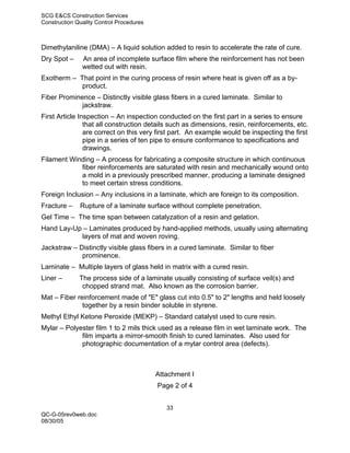 SCG E&CS Construction Services
Construction Quality Control Procedures



Dimethylaniline (DMA) – A liquid solution added to resin to accelerate the rate of cure.
Dry Spot –     An area of incomplete surface film where the reinforcement has not been
               wetted out with resin.
Exotherm – That point in the curing process of resin where heat is given off as a by-
            product.
Fiber Prominence – Distinctly visible glass fibers in a cured laminate. Similar to
             jackstraw.
First Article Inspection – An inspection conducted on the first part in a series to ensure
                that all construction details such as dimensions, resin, reinforcements, etc.
                are correct on this very first part. An example would be inspecting the first
                pipe in a series of ten pipe to ensure conformance to specifications and
                drawings.
Filament Winding – A process for fabricating a composite structure in which continuous
            fiber reinforcements are saturated with resin and mechanically wound onto
            a mold in a previously prescribed manner, producing a laminate designed
            to meet certain stress conditions.
Foreign Inclusion – Any inclusions in a laminate, which are foreign to its composition.
Fracture –    Rupture of a laminate surface without complete penetration.
Gel Time – The time span between catalyzation of a resin and gelation.
Hand Lay-Up – Laminates produced by hand-applied methods, usually using alternating
           layers of mat and woven roving.
Jackstraw – Distinctly visible glass fibers in a cured laminate. Similar to fiber
             prominence.
Laminate – Multiple layers of glass held in matrix with a cured resin.
Liner –       The process side of a laminate usually consisting of surface veil(s) and
               chopped strand mat. Also known as the corrosion barrier.
Mat – Fiber reinforcement made of "E" glass cut into 0.5" to 2" lengths and held loosely
              together by a resin binder soluble in styrene.
Methyl Ethyl Ketone Peroxide (MEKP) – Standard catalyst used to cure resin.
Mylar – Polyester film 1 to 2 mils thick used as a release film in wet laminate work. The
             film imparts a mirror-smooth finish to cured laminates. Also used for
             photographic documentation of a mylar control area (defects).



                                          Attachment I
                                          Page 2 of 4


                                             33
QC-G-05rev0web.doc
08/30/05
 
