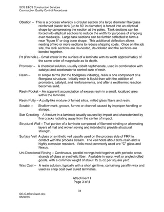 SCG E&CS Construction Services
Construction Quality Control Procedures



Oblation – This is a process whereby a circular section of a large diameter fiberglass
            reinforced plastic tank (up to 60’ in diameter) is forced into an elliptical
            shape by compressing the section at the poles. Tank sections can be
            forced into elliptical sections to reduce the width for purposes of shipping
            over roadways. Large tank sections can be further deflected to form a
            near “figure 8” or dog bone shape. This additional deflection allows
            nesting of two or more sections to reduce shipping costs. Once on the job
            site, the tank sections are de-nested, de-oblated and the sections are
            bonded together.
Pit (Pin hole) – Small crater in the surface of a laminate with its width approximately of
               the same order of magnitude as its depth.
Promoter – A chemical solution, usually cobalt naphthenate, used in combination with
           catalyst and accelerator to control cure of resin.
Resin –        In simple terms (for the fiberglass industry), resin is one component of a
               fiberglass structure. Initially resin is liquid than with the addition of
               promoters, catalyst, and reinforcements, and after a exothermic reaction
               becomes solid.
Resin Pocket – An apparent accumulation of excess resin in a small, localized area
            within the laminate.
Resin Putty – A putty-like mixture of fumed silica, milled glass fibers and resin.
Scratch –      Shallow mark, groove, furrow or channel caused by improper handling or
               storage.
Star Cracking – A fracture in a laminate usually caused by impact and characterized by
             fine cracks radiating away from the center of impact.
Structural Wall – That portion of a laminate composed of filament winding or alternating
             layers of mat and woven roving and intended to provide structural
             strength.
Surface Veil A glass or synthetic veil usually used on the process side of FRP in
             contact with the process stream. The veil holds about 90% resin and is
             highly corrosion resistant. Veils most commonly used are "C" glass and
             Nexus.
Uni-Directional Roving – Continuous, parallel rovings held together with periodic cross
             strands of glass or synthetic fiber. Available in warp, weft or angled rolled
             goods, with a common weight of about 15 ½ oz per square yard.
Wax Coat – A resin solution, typically with a short gel time, containing paraffin wax and
           used as a top coat over cured laminates.

                                          Attachment I
                                          Page 3 of 4

                                             34
QC-G-05rev0web.doc
08/30/05
 