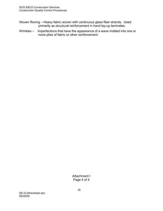 SCG E&CS Construction Services
Construction Quality Control Procedures



Woven Roving – Heavy fabric woven with continuous glass fiber strands. Used
           primarily as structural reinforcement in hand lay-up laminates.
Wrinkles –     Imperfections that have the appearance of a wave molded into one or
                more plies of fabric or other reinforcement




                                          Attachment I
                                          Page 4 of 4


                                             35
QC-G-05rev0web.doc
08/30/05
 