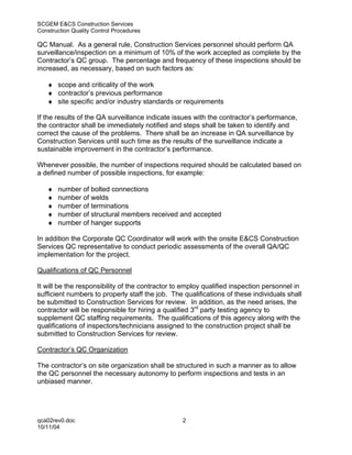SCGEM E&CS Construction Services
Construction Quality Control Procedures

QC Manual. As a general rule, Construction Services personnel should perform QA
surveillance/inspection on a minimum of 10% of the work accepted as complete by the
Contractor’s QC group. The percentage and frequency of these inspections should be
increased, as necessary, based on such factors as:

   ♦ scope and criticality of the work
   ♦ contractor’s previous performance
   ♦ site specific and/or industry standards or requirements

If the results of the QA surveillance indicate issues with the contractor’s performance,
the contractor shall be immediately notified and steps shall be taken to identify and
correct the cause of the problems. There shall be an increase in QA surveillance by
Construction Services until such time as the results of the surveillance indicate a
sustainable improvement in the contractor’s performance.

Whenever possible, the number of inspections required should be calculated based on
a defined number of possible inspections, for example:

   ♦   number of bolted connections
   ♦   number of welds
   ♦   number of terminations
   ♦   number of structural members received and accepted
   ♦   number of hanger supports

In addition the Corporate QC Coordinator will work with the onsite E&CS Construction
Services QC representative to conduct periodic assessments of the overall QA/QC
implementation for the project.

Qualifications of QC Personnel

It will be the responsibility of the contractor to employ qualified inspection personnel in
sufficient numbers to properly staff the job. The qualifications of these individuals shall
be submitted to Construction Services for review. In addition, as the need arises, the
contractor will be responsible for hiring a qualified 3rd party testing agency to
supplement QC staffing requirements. The qualifications of this agency along with the
qualifications of inspectors/technicians assigned to the construction project shall be
submitted to Construction Services for review.

Contractor’s QC Organization

The contractor’s on site organization shall be structured in such a manner as to allow
the QC personnel the necessary autonomy to perform inspections and tests in an
unbiased manner.




qca02rev0.doc                                     2
10/11/04
 