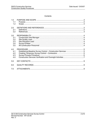 E&CS Construction Services                                                                                   Date Issued: 12/03/07
Construction Quality Procedures



                                                              Contents

1.0   PURPOSE AND SCOPE ..................................................................................................3
  1.1   Purpose .........................................................................................................................3
  1.2   Scope ............................................................................................................................3

2.0   DEFINTIONS AND REFERENCES ..................................................................................3
  2.1   Definitions......................................................................................................................3
  2.2   References ....................................................................................................................3




                                                                                                           y
3.0   RESPONSIBILITY.............................................................................................................4




                                                                                          op
  3.1   Construction Site Manager............................................................................................4
  3.2   Site Quality Lead ...........................................................................................................4
  3.3   Site Discipline Lead.......................................................................................................4
  3.4   Survey Entities ..............................................................................................................4
  3.5   All Construction Personnel ............................................................................................4




                                                                                C
4.0   PROCEDURE ...................................................................................................................5
  4.1   Establishing Baseline Survey Control – Construction Services ....................................5
  4.2   Creating Temporary Survey Control – Contractors .......................................................5
  4.3
  4.4                                                              d
        Survey Process Procedure............................................................................................6
        Construction Services Verification and Oversight Activities ..........................................7
                                                    lle
5.0       KEY CONTACTS ..............................................................................................................9

6.0       QUALITY RECORDS ........................................................................................................9
                                  tro

7.0       ATTACHMENTS ...............................................................................................................9
                 on
 nc
U




QC-G-06 Construction Services Survey Control                                                                                       2 of 9
Revised Number: MT-CS-06
Rev. 0
 
