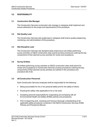 E&CS Construction Services                                                   Date Issued: 12/03/07
Construction Quality Procedures


3.0    RESPONSIBILITY


3.1    Construction Site Manager

       The Construction Services construction site manager or designee shall implement and
       ensure adherence to the scope and requirements of this procedure.




                                                                            y
3.2    Site Quality Lead




                                                                op
       The Construction Services site quality lead or designee shall ensure quality preplanning,
       monitoring, and administration of this procedure.




                                                        C
3.3    Site Discipline Lead

       The Construction Services site discipline leads shall ensure all entities performing
       survey activities on E&CS construction sites submit process procedures outlining the key
       components of their planned survey activities for review and acceptance.

                                               d
                                    lle
3.4    Survey Entities

       All entities performing survey activities on E&CS construction sites shall submit for
       review and acceptance to Construction Services process procedures outlining the key
                         tro

       components of their planned survey activities as outlined in this procedure and
       procedure QC-A-02.
            on



3.5    All Construction Personnel

       Each Construction Services employee shall be responsible for the following:
 nc




       •   Being accountable for his or her personal safety and for the safety of others.

       •   Knowing the safety rules applicable to his or her work.

       •   Accepting personal responsibility for cooperating and complying with all
U




           Environmental Health and Safety (EH&S) policies and procedures.

       •   Prior to beginning work, reviewing and having a thorough understanding of all
           applicable safety procedures contained in the E&CS Construction Services EH&S
           Policies and Procedures Manual.




QC-G-06 Construction Services Survey Control                                                4 of 9
Revised Number: MT-CS-06
Rev. 0
 