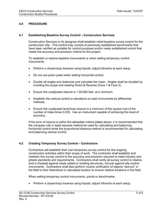 E&CS Construction Services                                                       Date Issued: 12/03/07
Construction Quality Procedures


4.0    PROCEDURE


4.1    Establishing Baseline Survey Control – Construction Services

       Construction Services or its designee shall establish initial baseline survey control for the
       construction site. This control may consist of previously established benchmarks that
       have been verified as suitable for control purposes and/or newly established control that
       meets the accuracy and precision criteria for the project.




                                                                                y
       To establish or restore baseline monuments or when setting temporary control
       monuments:




                                                                   op
       •   Perform a closed-loop traverse using tripods; adjust tribrachs at each setup.

       •   Do not use prism poles when setting horizontal control.




                                                           C
       •   Double all angles and distances and calculate the mean. Angles shall be doubled by
           inverting the scope and reading Direct & Reverse (Face 1 & Face 2).

       •
                                                 d
           Ensure the unadjusted closure is 1:20,000 feet, at a minimum.

           Establish the vertical control or elevations on said monuments by differential
                                      lle
       •
           methods.

       •   Ensure the unadjusted level-loop closure is a minimum of the square root of the
           number of miles times 0.035. Use an instrument capable of achieving this level of
                         tro

           accuracy.

       If the error of closure is within the allowable criteria stated above, it is recommended that
       the compass rule or least squares method be used for calculating and balancing
            on


       horizontal control while the proportional distance method is recommended for calculating
       and balancing vertical control.
 nc




4.2    Creating Temporary Survey Control – Contractors

       Contractors will establish their own temporary survey control for the ongoing
       construction activities within their scope of work. The contractor shall establish and
       maintain this survey control to the accuracy and precision required to meet industry and
U




       jobsite standards and requirements. Contractors shall verify all survey control is relative
       and is checked against newly added or existing structures, not just against site control
       monuments. Contractors shall also perform routine verification of objects “laid-out” in
       the field to their theoretical or calculated location to ensure relative locations in the field.

       When setting temporary control monuments, points or benchmarks:

       •   Perform a closed-loop traverse using tripods; adjust tribrachs at each setup.


QC-G-06 Construction Services Survey Control                                                      5 of 9
Revised Number: MT-CS-06
Rev. 0
 