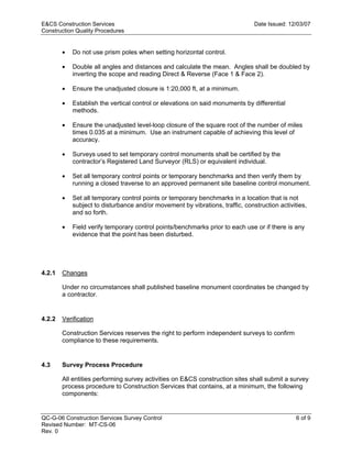 E&CS Construction Services                                                     Date Issued: 12/03/07
Construction Quality Procedures


        •   Do not use prism poles when setting horizontal control.

        •   Double all angles and distances and calculate the mean. Angles shall be doubled by
            inverting the scope and reading Direct & Reverse (Face 1 & Face 2).

        •   Ensure the unadjusted closure is 1:20,000 ft, at a minimum.

        •   Establish the vertical control or elevations on said monuments by differential
            methods.




                                                                             y
        •   Ensure the unadjusted level-loop closure of the square root of the number of miles
            times 0.035 at a minimum. Use an instrument capable of achieving this level of




                                                                 op
            accuracy.

        •   Surveys used to set temporary control monuments shall be certified by the
            contractor’s Registered Land Surveyor (RLS) or equivalent individual.




                                                          C
        •   Set all temporary control points or temporary benchmarks and then verify them by
            running a closed traverse to an approved permanent site baseline control monument.

        •

                                                d
            Set all temporary control points or temporary benchmarks in a location that is not
            subject to disturbance and/or movement by vibrations, traffic, construction activities,
            and so forth.
                                      lle
        •   Field verify temporary control points/benchmarks prior to each use or if there is any
            evidence that the point has been disturbed.
                         tro


4.2.1   Changes
             on



        Under no circumstances shall published baseline monument coordinates be changed by
        a contractor.
 nc




4.2.2   Verification

        Construction Services reserves the right to perform independent surveys to confirm
        compliance to these requirements.
U




4.3     Survey Process Procedure

        All entities performing survey activities on E&CS construction sites shall submit a survey
        process procedure to Construction Services that contains, at a minimum, the following
        components:


QC-G-06 Construction Services Survey Control                                                   6 of 9
Revised Number: MT-CS-06
Rev. 0
 