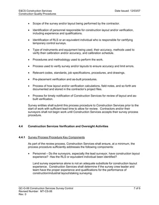 E&CS Construction Services                                                      Date Issued: 12/03/07
Construction Quality Procedures


        •   Scope of the survey and/or layout being performed by the contractor.

        •   Identification of personnel responsible for construction layout and/or verification,
            including experience and qualifications.

        •   Identification of RLS or an equivalent individual who is responsible for certifying
            temporary control surveys.

        •   Type of instruments and equipment being used, their accuracy, methods used to
            verify their calibration and/or accuracy, and calibration schedule.




                                                                              y
        •   Procedures and methodology used to perform the work.




                                                                  op
        •   Process used to verify survey and/or layouts to ensure accuracy and limit errors.

        •   Relevant codes, standards, job specifications, procedures, and drawings.




                                                          C
        •   Pre-placement verification and as-built procedures.

        •   Process of how layout and/or verification calculations, field notes, and so forth are


        •                                        d
            documented and stored in the contractor’s project files.

            Process for timely notification of Construction Services for review of layout and as-
                                      lle
            built verification.

        Survey entities shall submit this process procedure to Construction Services prior to the
        start of work with sufficient lead time to allow for review. Contractors and/or their
                         tro

        surveyors shall not begin work until Construction Services accepts their survey process
        procedure.
             on


4.4     Construction Services Verification and Oversight Activities


4.4.1   Survey Process Procedure Key Components
 nc




        As part of the review process, Construction Services shall ensure, at a minimum, the
        process procedure sufficiently addresses the following components:

            Personnel – Do the surveyors, especially the lead surveyor, have construction layout
U




        •
            experience? Has the RLS or equivalent individual been identified?

            Land survey experience alone is not an adequate substitute for construction layout
            experience. Construction Services shall determine if the survey crew leader and
            team have the proper experience and qualifications for the performance of
            construction/industrial layout/staking surveying.




QC-G-06 Construction Services Survey Control                                                       7 of 9
Revised Number: MT-CS-06
Rev. 0
 