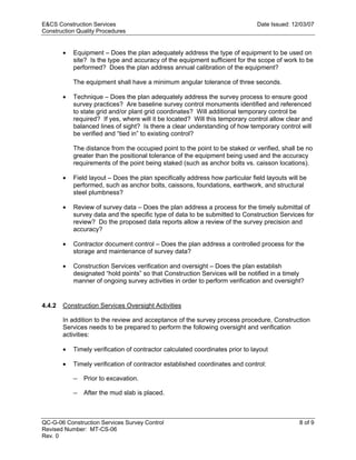 E&CS Construction Services                                                      Date Issued: 12/03/07
Construction Quality Procedures


        •   Equipment – Does the plan adequately address the type of equipment to be used on
            site? Is the type and accuracy of the equipment sufficient for the scope of work to be
            performed? Does the plan address annual calibration of the equipment?

            The equipment shall have a minimum angular tolerance of three seconds.

        •   Technique – Does the plan adequately address the survey process to ensure good
            survey practices? Are baseline survey control monuments identified and referenced
            to state grid and/or plant grid coordinates? Will additional temporary control be
            required? If yes, where will it be located? Will this temporary control allow clear and




                                                                              y
            balanced lines of sight? Is there a clear understanding of how temporary control will
            be verified and “tied in” to existing control?




                                                                  op
            The distance from the occupied point to the point to be staked or verified, shall be no
            greater than the positional tolerance of the equipment being used and the accuracy
            requirements of the point being staked (such as anchor bolts vs. caisson locations).




                                                          C
        •   Field layout – Does the plan specifically address how particular field layouts will be
            performed, such as anchor bolts, caissons, foundations, earthwork, and structural
            steel plumbness?

        •
                                                 d
            Review of survey data – Does the plan address a process for the timely submittal of
            survey data and the specific type of data to be submitted to Construction Services for
                                       lle
            review? Do the proposed data reports allow a review of the survey precision and
            accuracy?

        •   Contractor document control – Does the plan address a controlled process for the
                         tro

            storage and maintenance of survey data?

        •   Construction Services verification and oversight – Does the plan establish
            designated “hold points” so that Construction Services will be notified in a timely
             on


            manner of ongoing survey activities in order to perform verification and oversight?


4.4.2   Construction Services Oversight Activities
 nc




        In addition to the review and acceptance of the survey process procedure, Construction
        Services needs to be prepared to perform the following oversight and verification
        activities:
U




        •   Timely verification of contractor calculated coordinates prior to layout

        •   Timely verification of contractor established coordinates and control:

            —   Prior to excavation.

            —   After the mud slab is placed.



QC-G-06 Construction Services Survey Control                                                   8 of 9
Revised Number: MT-CS-06
Rev. 0
 