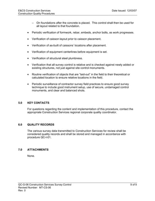 E&CS Construction Services                                                        Date Issued: 12/03/07
Construction Quality Procedures


           —   On foundations after the concrete is placed. This control shall then be used for
               all layout related to that foundation.

       •   Periodic verification of formwork, rebar, embeds, anchor bolts, as work progresses.

       •   Verification of caisson layout prior to caisson placement.

       •   Verification of as-built of caissons’ locations after placement.

       •   Verification of equipment centerlines before equipment is set.




                                                                                 y
       •   Verification of structural steel plumbness.




                                                                    op
       •   Verification that all survey control is relative and is checked against newly added or
           existing structures, not just against site control monuments.

           Routine verification of objects that are “laid-out” in the field to their theoretical or




                                                           C
       •
           calculated location to ensure relative locations in the field.

       •   Periodic surveillance of contractor survey field practices to ensure good survey
           technique to include good instrument setup, use of secure, undamaged control

                                                  d
           monuments, and clear and balanced shots.
                                      lle
5.0    KEY CONTACTS
                         tro

       For questions regarding the content and implementation of this procedure, contact the
       appropriate Construction Services regional corporate quality coordinator.
            on



6.0    QUALITY RECORDS

       The various survey data transmitted to Construction Services for review shall be
       considered quality records and shall be stored and managed in accordance with
 nc




       procedure QC-I-01.



7.0    ATTACHMENTS
U




       None.




QC-G-06 Construction Services Survey Control                                                          9 of 9
Revised Number: MT-CS-06
Rev. 0
 