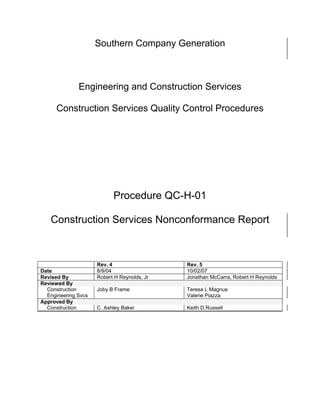 Southern Company Generation



              Engineering and Construction Services

      Construction Services Quality Control Procedures




                                                               y
                                                 op
                                             C
                           Procedure QC-H-01 d
                                    lle
   Construction Services Nonconformance Report
                     tro
          on



                     Rev. 4                  Rev. 5
Date                 8/9/04                  10/02/07
Revised By           Robert H Reynolds, Jr   Jonathan McCarra, Robert H Reynolds
nc




Reviewed By
  Construction       Joby B Frame            Teresa L Magnus
  Engineering Svcs                           Valerie Piazza
Approved By
  Construction       C. Ashley Baker         Keith D Russell
U
 