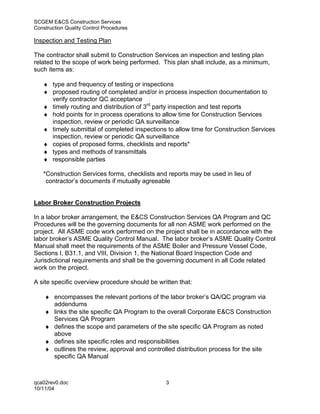 SCGEM E&CS Construction Services
Construction Quality Control Procedures

Inspection and Testing Plan

The contractor shall submit to Construction Services an inspection and testing plan
related to the scope of work being performed. This plan shall include, as a minimum,
such items as:

   ♦ type and frequency of testing or inspections
   ♦ proposed routing of completed and/or in process inspection documentation to
     verify contractor QC acceptance
   ♦ timely routing and distribution of 3rd party inspection and test reports
   ♦ hold points for in process operations to allow time for Construction Services
     inspection, review or periodic QA surveillance
   ♦ timely submittal of completed inspections to allow time for Construction Services
     inspection, review or periodic QA surveillance
   ♦ copies of proposed forms, checklists and reports*
   ♦ types and methods of transmittals
   ♦ responsible parties

   *Construction Services forms, checklists and reports may be used in lieu of
    contractor’s documents if mutually agreeable


Labor Broker Construction Projects

In a labor broker arrangement, the E&CS Construction Services QA Program and QC
Procedures will be the governing documents for all non ASME work performed on the
project. All ASME code work performed on the project shall be in accordance with the
labor broker’s ASME Quality Control Manual. The labor broker’s ASME Quality Control
Manual shall meet the requirements of the ASME Boiler and Pressure Vessel Code,
Sections I, B31.1, and VIII, Division 1, the National Board Inspection Code and
Jurisdictional requirements and shall be the governing document in all Code related
work on the project.

A site specific overview procedure should be written that:

    ♦ encompasses the relevant portions of the labor broker’s QA/QC program via
      addendums
    ♦ links the site specific QA Program to the overall Corporate E&CS Construction
      Services QA Program
    ♦ defines the scope and parameters of the site specific QA Program as noted
      above
    ♦ defines site specific roles and responsibilities
    ♦ outlines the review, approval and controlled distribution process for the site
      specific QA Manual



qca02rev0.doc                                   3
10/11/04
 