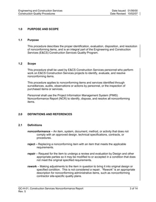 Engineering and Construction Services                                       Date Issued: 01/06/00
Construction Quality Procedures                                            Date Revised: 10/02/07




1.0    PURPOSE AND SCOPE


1.1    Purpose

       This procedure describes the proper identification, evaluation, disposition, and resolution
       of nonconforming items, and is an integral part of the Engineering and Construction
       Services (E&CS) Construction Services Quality Program.




                                                                            y
                                                                op
1.2    Scope

       This procedure shall be used by E&CS Construction Services personnel who perform
       work on E&CS Construction Services projects to identify, evaluate, and resolve




                                                        C
       nonconforming items.

       This procedure applies to nonconforming items and services identified through
       surveillances, audits, observations or actions by personnel, or the inspection of
       purchased items or services.
                                               d
                                        lle
       Personnel shall use the Project Information Management System (PIMS)
       Nonconformance Report (NCR) to identify, dispose, and resolve all nonconforming
       items.
                        tro

2.0    DEFINITIONS AND REFERENCES
            on



2.1    Definitions

       nonconformance – An item, system, document, method, or activity that does not
            comply with an approved design, technical specifications, contracts, or
 nc




            procedures.

       reject – Replacing a nonconforming item with an item that meets the applicable
               requirements.
U




       repair – Request for the item to undergo a review and evaluation by Design and other
              appropriate parties so it may be modified to or accepted in a condition that does
              not meet the original specified requirements.

       rework – Making adjustments to the item in question to bring it into original design or
             specified condition. This is not considered a repair. “Rework” is an appropriate
             description for nonconforming administrative items, such as nonconforming
             contractor site-specific quality plans.



QC-H-01, Construction Services Nonconformance Report                                       3 of 14
Rev. 5
 