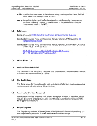 Engineering and Construction Services                                       Date Issued: 01/06/00
Construction Quality Procedures                                            Date Revised: 10/02/07


       void – Indicates that after review and evaluation by appropriate parties, it was decided
              that it was not necessary to issue an NCR.

       use as is – A description requiring Design evaluation, used when the recommended
              resolution makes no changes or modifications to the nonconforming item or
              circumstance listed on the NCR.


2.2    References




                                                                           y
       Design procedure D3-06, Handling Construction Nonconformance Requests




                                                               op
       Construction Services Policy and Procedure Manual, volume 6, PIMS guideline 2B,
              Nonconformance Report

       Construction Services Policy and Procedure Manual, volume 5, Construction QA Manual




                                                       C
              and Quality Control Procedures

               QC-A-02, Oversight and Control of Contractor QC Programs
               QC-H-03, Corrective and Preventive Action


                                               d
                                        lle
3.0    RESPONSIBILITY
                        tro

3.1    Construction Site Manager

       The construction site manager or designee shall implement and ensure adherence to the
       scope and requirements of this procedure.
            on



3.2    Site Quality Lead

       The Construction Services site quality lead or designee shall ensure quality preplanning,
 nc




       monitoring, and administration of this procedure.


3.3    Construction Services Personnel
U




       Construction Services personnel shall enter a description of the NCR resolution, attach
       relevant documents and/or pictures, and submit the resolution to site management for
       NCR approval and closure.


3.4    Project Engineer

       The Engineering Services project engineer or designee maintains the responsibility for
       ensuring the timely response to all NCR reports forwarded to Design.

QC-H-01, Construction Services Nonconformance Report                                       4 of 14
Rev. 5
 
