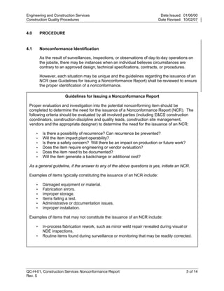 Engineering and Construction Services                                          Date Issued: 01/06/00
Construction Quality Procedures                                               Date Revised: 10/02/07


4.0       PROCEDURE


4.1       Nonconformance Identification

          As the result of surveillances, inspections, or observations of day-to-day operations on
          the jobsite, there may be instances when an individual believes circumstances are
          contrary to an approved design, technical specifications, contracts, or procedures.

          However, each situation may be unique and the guidelines regarding the issuance of an




                                                                              y
          NCR (see Guidelines for Issuing a Nonconformance Report) shall be reviewed to ensure
          the proper identification of a nonconformance.




                                                                  op
                        Guidelines for Issuing a Nonconformance Report

 Proper evaluation and investigation into the potential nonconforming item should be




                                                          C
 completed to determine the need for the issuance of a Nonconformance Report (NCR). The
 following criteria should be evaluated by all involved parties (including E&CS construction
 coordinators, construction discipline and quality leads, construction site management,
 vendors and the appropriate designer) to determine the need for the issuance of an NCR:

      •                                           d
           Is there a possibility of recurrence? Can recurrence be prevented?
                                        lle
      •    Will the item impact plant operability?
      •    Is there a safety concern? Will there be an impact on production or future work?
      •    Does the item require engineering or vendor evaluation?
      •    Does the item need to be documented?
                          tro

      •    Will the item generate a backcharge or additional cost?

 As a general guideline, if the answer to any of the above questions is yes, initiate an NCR.

 Examples of items typically constituting the issuance of an NCR include:
               on



      •    Damaged equipment or material.
      •    Fabrication errors.
      •    Improper storage.
 nc




      •    Items failing a test.
      •    Administrative or documentation issues.
      •    Improper installation.

 Examples of items that may not constitute the issuance of an NCR include:
U




      •    In-process fabrication rework, such as minor weld repair revealed during visual or
           NDE inspections.
      •    Routine items found during surveillance or monitoring that may be readily corrected.




QC-H-01, Construction Services Nonconformance Report                                          5 of 14
Rev. 5
 