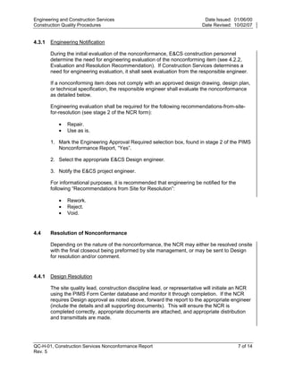 Engineering and Construction Services                                        Date Issued: 01/06/00
Construction Quality Procedures                                             Date Revised: 10/02/07


4.3.1   Engineering Notification

        During the initial evaluation of the nonconformance, E&CS construction personnel
        determine the need for engineering evaluation of the nonconforming item (see 4.2.2,
        Evaluation and Resolution Recommendation). If Construction Services determines a
        need for engineering evaluation, it shall seek evaluation from the responsible engineer.

        If a nonconforming item does not comply with an approved design drawing, design plan,
        or technical specification, the responsible engineer shall evaluate the nonconformance
        as detailed below.




                                                                             y
        Engineering evaluation shall be required for the following recommendations-from-site-




                                                                 op
        for-resolution (see stage 2 of the NCR form):

           •   Repair.
           •   Use as is.




                                                         C
        1. Mark the Engineering Approval Required selection box, found in stage 2 of the PIMS
           Nonconformance Report, “Yes”.

        2. Select the appropriate E&CS Design engineer.

        3. Notify the E&CS project engineer.    d
                                        lle
        For informational purposes, it is recommended that engineering be notified for the
        following “Recommendations from Site for Resolution”:
                         tro

           •   Rework.
           •   Reject.
           •   Void.
               on



4.4     Resolution of Nonconformance

        Depending on the nature of the nonconformance, the NCR may either be resolved onsite
        with the final closeout being preformed by site management, or may be sent to Design
 nc




        for resolution and/or comment.


4.4.1   Design Resolution
U




        The site quality lead, construction discipline lead, or representative will initiate an NCR
        using the PIMS Form Center database and monitor it through completion. If the NCR
        requires Design approval as noted above, forward the report to the appropriate engineer
        (include the details and all supporting documents). This will ensure the NCR is
        completed correctly, appropriate documents are attached, and appropriate distribution
        and transmittals are made.




QC-H-01, Construction Services Nonconformance Report                                         7 of 14
Rev. 5
 