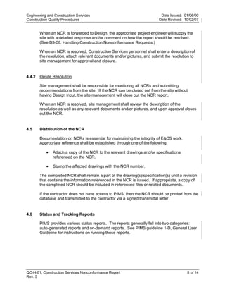 Engineering and Construction Services                                       Date Issued: 01/06/00
Construction Quality Procedures                                            Date Revised: 10/02/07


        When an NCR is forwarded to Design, the appropriate project engineer will supply the
        site with a detailed response and/or comment on how the report should be resolved.
        (See D3-06, Handling Construction Nonconformance Requests.)

        When an NCR is resolved, Construction Services personnel shall enter a description of
        the resolution, attach relevant documents and/or pictures, and submit the resolution to
        site management for approval and closure.


4.4.2   Onsite Resolution




                                                                           y
        Site management shall be responsible for monitoring all NCRs and submitting




                                                                op
        recommendations from the site. If the NCR can be closed out from the site without
        having Design input, the site management will close out the NCR report.

        When an NCR is resolved, site management shall review the description of the




                                                        C
        resolution as well as any relevant documents and/or pictures, and upon approval closes
        out the NCR.


4.5     Distribution of the NCR
                                               d
                                        lle
        Documentation on NCRs is essential for maintaining the integrity of E&CS work.
        Appropriate reference shall be established through one of the following:

           •   Attach a copy of the NCR to the relevant drawings and/or specifications
                        tro

               referenced on the NCR.

           •   Stamp the affected drawings with the NCR number.

        The completed NCR shall remain a part of the drawing(s)/specification(s) until a revision
               on


        that contains the information referenced in the NCR is issued. If appropriate, a copy of
        the completed NCR should be included in referenced files or related documents.

        If the contractor does not have access to PIMS, then the NCR should be printed from the
        database and transmitted to the contractor via a signed transmittal letter.
 nc




4.6     Status and Tracking Reports
U




        PIMS provides various status reports. The reports generally fall into two categories:
        auto-generated reports and on-demand reports. See PIMS guideline 1-D, General User
        Guideline for instructions on running these reports.




QC-H-01, Construction Services Nonconformance Report                                       8 of 14
Rev. 5
 