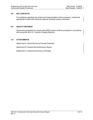 Engineering and Construction Services                                     Date Issued: 01/06/00
Construction Quality Procedures                                          Date Revised: 10/02/07


5.0    KEY CONTACTS

       For questions regarding the content and implementation of this procedure, contact the
       appropriate Construction Services regional corporate quality coordinator.



6.0    QUALITY RECORDS

       Documents generated as a result of the NCR process shall be processed in accordance




                                                                         y
       with procedure QC-I-01, Control of Quality Records.




                                                             op
7.0    ATTACHMENTS

       Attachment A, Nonconformance Process Flowchart




                                                       C
       Attachment B, Sample Nonconformance Report

       Attachment C, Historical Summary of Changes

                                              d
                                        lle
                        tro
            on
 nc
U




QC-H-01, Construction Services Nonconformance Report                                    9 of 14
Rev. 5
 