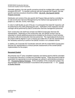 SCGEM E&CS Construction Services
Construction Quality Control Procedures

Generally speaking, this site specific procedure should be modeled after quality control
procedure QC-A-01. To maintain continuity with the Corporate QA Program, this site
specific overview procedure should be entitled: QC-A-00: Site Specific QA/QC
Program Overview.

Distribution and control of this site specific QA Program Manual shall be controlled by
on site Construction Services Management by the method most appropriate for the
project (i.e. web site, S drive, hard copy).

In order to instill Quality as part of the job, it is anticipated that initial QC inspection will
be performed by the crafts performing the work. Verification of QC inspection and QA
oversight will be performed by E&CS Construction Services management personnel.

Each construction site shall have at least one E&CS Construction Services QC
representative. Depending on the construction site, this QA/QC function may be
expanded to include additional personnel as dictated by the division of work activities
among the craft and Construction Services personnel. The organizational structure for
the project shall be aligned in such a manner as to allow the on site QC representative
the necessary autonomy to perform the QA/QC function in an unbiased manner.

In addition, the Corporate QC Coordinator will work with the onsite E&CS Construction
Services QC representative to conduct periodic assessments of the overall QA/QC
implementation for the project.


Document Control

All contractor and 3rd party completed inspection and testing reports shall be submitted
to Construction Services in a timely and controlled manner. These documents shall be
assembled into appropriate turnover packages as outlined in administrative procedure
3G – Processing Startup Packages. At the completion of the construction project, this
documentation shall be processed in accordance with procedure QC – I – 01: Control
of Quality Records.




qca02rev0.doc                                        4
10/11/04
 