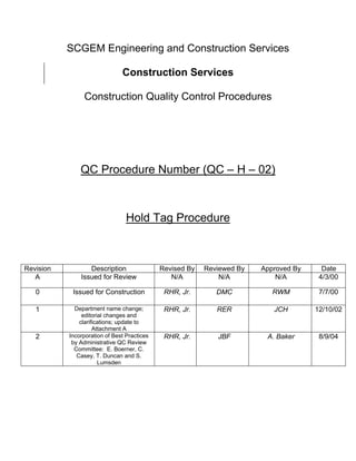 SCGEM Engineering and Construction Services

                               Construction Services

                Construction Quality Control Procedures




               QC Procedure Number (QC – H – 02)



                                 Hold Tag Procedure



Revision          Description                Revised By   Reviewed By   Approved By     Date
   A           Issued for Review                N/A           N/A           N/A        4/3/00

   0        Issued for Construction           RHR, Jr.       DMC           RWM         7/7/00

   1         Department name change;          RHR, Jr.       RER           JCH        12/10/02
                editorial changes and
               clarifications; update to
                     Attachment A
   2       Incorporation of Best Practices    RHR, Jr.       JBF         A. Baker      8/9/04
            by Administrative QC Review
             Committee: E. Boerner, C.
              Casey, T. Duncan and S.
                       Lumsden
 