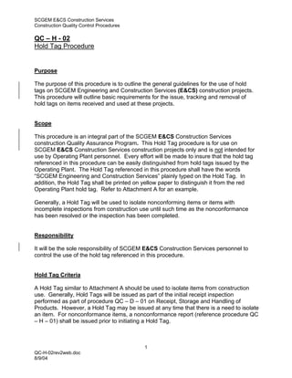 SCGEM E&CS Construction Services
Construction Quality Control Procedures

QC – H - 02
Hold Tag Procedure


Purpose

The purpose of this procedure is to outline the general guidelines for the use of hold
tags on SCGEM Engineering and Construction Services (E&CS) construction projects.
This procedure will outline basic requirements for the issue, tracking and removal of
hold tags on items received and used at these projects.


Scope

This procedure is an integral part of the SCGEM E&CS Construction Services
construction Quality Assurance Program. This Hold Tag procedure is for use on
SCGEM E&CS Construction Services construction projects only and is not intended for
use by Operating Plant personnel. Every effort will be made to insure that the hold tag
referenced in this procedure can be easily distinguished from hold tags issued by the
Operating Plant. The Hold Tag referenced in this procedure shall have the words
“SCGEM Engineering and Construction Services” plainly typed on the Hold Tag. In
addition, the Hold Tag shall be printed on yellow paper to distinguish it from the red
Operating Plant hold tag. Refer to Attachment A for an example.

Generally, a Hold Tag will be used to isolate nonconforming items or items with
incomplete inspections from construction use until such time as the nonconformance
has been resolved or the inspection has been completed.


Responsibility

It will be the sole responsibility of SCGEM E&CS Construction Services personnel to
control the use of the hold tag referenced in this procedure.


Hold Tag Criteria

A Hold Tag similar to Attachment A should be used to isolate items from construction
use. Generally, Hold Tags will be issued as part of the initial receipt inspection
performed as part of procedure QC – D – 01 on Receipt, Storage and Handling of
Products. However, a Hold Tag may be issued at any time that there is a need to isolate
an item. For nonconformance items, a nonconformance report (reference procedure QC
– H – 01) shall be issued prior to initiating a Hold Tag.



                                           1
QC-H-02rev2web.doc
8/9/04
 