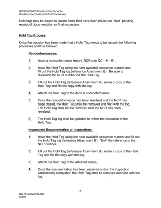 SCGEM E&CS Construction Services
Construction Quality Control Procedures

Hold tags may be issued to isolate items that have been placed on “Hold” pending
receipt of documentation or final inspection.


Hold Tag Process

Once the decision has been made that a Hold Tag needs to be issued, the following
processes shall be followed:

       Nonconformances:

       1)      Issue a nonconformance report (NCR) per QC – H - 01.

       2)      Issue the Hold Tag using the next available sequence number and
               fill out the Hold Tag log (reference Attachment B). Be sure to
               reference the NCR number on the Hold Tag.

       3)      Fill out the Hold Tag (reference Attachment A), make a copy of the
               Hold Tag and file the copy with the log.

       4)      Attach the Hold Tag to the item in nonconformance.

       5)      Once the nonconformance has been resolved and the NCR has
               been closed, the Hold Tag shall be removed and filed with the log.
               The Hold Tag shall not be removed until the NCR has been
               resolved.

       6)      The Hold Tag log shall be updated to reflect the resolution of the
               Hold Tag.

       Incomplete Documentation or Inspections:

       1)      Issue the Hold Tag using the next available sequence number and fill out
               the Hold Tag log (reference Attachment B). “N/A” the reference to the
               NCR number.

       2)      Fill out the Hold Tag (reference Attachment A), make a copy of the Hold
               Tag and file the copy with the log.

       3)      Attach the Hold Tag to the affected item(s).

       4)      Once the documentation has been received and/or the inspection
               satisfactorily completed, the Hold Tag shall be removed and filed with the
               log.



                                             2
QC-H-02rev2web.doc
8/9/04
 