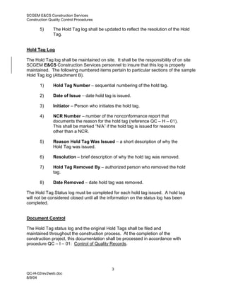SCGEM E&CS Construction Services
Construction Quality Control Procedures

       5)      The Hold Tag log shall be updated to reflect the resolution of the Hold
               Tag.


Hold Tag Log

The Hold Tag log shall be maintained on site. It shall be the responsibility of on site
SCGEM E&CS Construction Services personnel to insure that this log is properly
maintained. The following numbered items pertain to particular sections of the sample
Hold Tag log (Attachment B).

       1)      Hold Tag Number – sequential numbering of the hold tag.

       2)      Date of Issue – date hold tag is issued.

       3)      Initiator – Person who initiates the hold tag.

       4)      NCR Number – number of the nonconformance report that
               documents the reason for the hold tag (reference QC – H – 01).
               This shall be marked “N/A” if the hold tag is issued for reasons
               other than a NCR.

       5)      Reason Hold Tag Was Issued – a short description of why the
               Hold Tag was issued.

       6)      Resolution – brief description of why the hold tag was removed.

       7)      Hold Tag Removed By – authorized person who removed the hold
               tag.

       8)      Date Removed – date hold tag was removed.

The Hold Tag Status log must be completed for each hold tag issued. A hold tag
will not be considered closed until all the information on the status log has been
completed.


Document Control

The Hold Tag status log and the original Hold Tags shall be filed and
maintained throughout the construction process. At the completion of the
construction project, this documentation shall be processed in accordance with
procedure QC – I – 01: Control of Quality Records.




                                              3
QC-H-02rev2web.doc
8/9/04
 