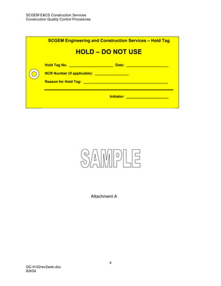 SCGEM E&CS Construction Services
Construction Quality Control Procedures




             SCGEM Engineering and Construction Services – Hold Tag

                              HOLD – DO NOT USE
           Hold Tag No. ______________________ Date: _____________________

           NCR Number (if applicable): _________________

           Reason for Hold Tag: __________________________________________



                                                  Initiator: _____________________




                                          Attachment A




                                                  4
QC-H-02rev2web.doc
8/9/04
 
