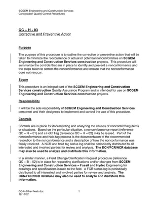 SCGEM Engineering and Construction Services
Construction Quality Control Procedures




QC – H - 03
Corrective and Preventive Action


Purpose

The purpose of this procedure is to outline the corrective or preventive action that will be
taken to minimize the reoccurrence of actual or potential nonconformities on SCGEM
Engineering and Construction Services construction projects. This procedure will
summarize the controls that are in place to identify and prevent a nonconformance and
the steps taken to correct the nonconformance and ensure that the nonconformance
does not reoccur.

Scope

This procedure is an integral part of the SCGEM Engineering and Construction
Services construction Quality Assurance Program and is intended for use on SCGEM
Engineering and Construction Services construction projects.

Responsibility

It will be the sole responsibility of SCGEM Engineering and Construction Services
personnel and their designees to implement and control the use of this procedure.

Controls

Controls are in place for documenting and analyzing the causes of nonconforming items
or situations. Based on the particular situation, a nonconformance report (reference
QC – H – 01) and a Hold Tag (reference QC – H – 02) may be issued. Part of the
nonconformance and hold tag process is the documentation of the recommended
resolution to the nonconformance and a description of how the nonconformance was
finally resolved. A NCR and hold tag status log shall be periodically distributed to all
interested and involved parties for review and analysis. The DCN/FCR/NCR database
may also be used to analyze and distribute this information.

In a similar manner, a Field Change/Clarification Request procedure (reference
QC – B – 02) is in place for requesting clarifications and/or changes from SCGEM
Engineering and Construction Services – Fossil and Hydro Engineering for
drawings and specifications issued to the field. A FCR status log is periodically
distributed to all interested and involved parties for review and analysis. The
DCN/FCR/NCR database may also be used to analyze and distribute this
information.


QC-H-03rev1web.doc                            1
12/16/02
 