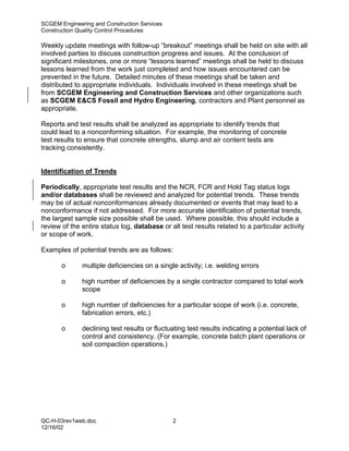 SCGEM Engineering and Construction Services
Construction Quality Control Procedures

Weekly update meetings with follow-up “breakout” meetings shall be held on site with all
involved parties to discuss construction progress and issues. At the conclusion of
significant milestones, one or more “lessons learned” meetings shall be held to discuss
lessons learned from the work just completed and how issues encountered can be
prevented in the future. Detailed minutes of these meetings shall be taken and
distributed to appropriate individuals. Individuals involved in these meetings shall be
from SCGEM Engineering and Construction Services and other organizations such
as SCGEM E&CS Fossil and Hydro Engineering, contractors and Plant personnel as
appropriate.

Reports and test results shall be analyzed as appropriate to identify trends that
could lead to a nonconforming situation. For example, the monitoring of concrete
test results to ensure that concrete strengths, slump and air content tests are
tracking consistently.


Identification of Trends

Periodically, appropriate test results and the NCR, FCR and Hold Tag status logs
and/or databases shall be reviewed and analyzed for potential trends. These trends
may be of actual nonconformances already documented or events that may lead to a
nonconformance if not addressed. For more accurate identification of potential trends,
the largest sample size possible shall be used. Where possible, this should include a
review of the entire status log, database or all test results related to a particular activity
or scope of work.

Examples of potential trends are as follows:

       o      multiple deficiencies on a single activity; i.e. welding errors

       o      high number of deficiencies by a single contractor compared to total work
              scope

       o      high number of deficiencies for a particular scope of work (i.e. concrete,
              fabrication errors, etc.)

       o      declining test results or fluctuating test results indicating a potential lack of
              control and consistency. (For example, concrete batch plant operations or
              soil compaction operations.)




QC-H-03rev1web.doc                             2
12/16/02
 