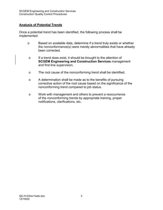 SCGEM Engineering and Construction Services
Construction Quality Control Procedures



Analysis of Potential Trends

Once a potential trend has been identified, the following process shall be
implemented:

      o       Based on available data, determine if a trend truly exists or whether
              the nonconformance(s) were merely abnormalities that have already
              been corrected.

       o      If a trend does exist, it should be brought to the attention of
              SCGEM Engineering and Construction Services management
              and first line supervision.

       o      The root cause of the nonconforming trend shall be identified.

       o      A determination shall be made as to the benefits of pursuing
              corrective action of the root cause based on the significance of the
              nonconforming trend compared to job status.

       o      Work with management and others to prevent a reoccurrence
              of the nonconforming trends by appropriate training, proper
              notifications, clarifications, etc.




QC-H-03rev1web.doc                            3
12/16/02
 