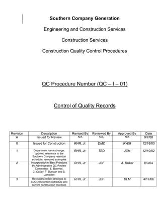 Southern Company Generation

                     Engineering and Construction Services

                                     Construction Services

                    Construction Quality Control Procedures




                    QC Procedure Number (QC – I – 01)



                              Control of Quality Records




Revision          Description                Revised By   Reviewed By   Approved By     Date
   A           Issued for Review                N/A           N/A           N/A        9/7/00
   0        Issued for Construction           RHR, Jr.       DMC           RWM        12/18/00

   1         Department name change;          RHR, Jr.       TED           JCH        12/10/02
              updated reference to the
            Southern Company retention
            schedule; removed examples
   2       Incorporation of Best Practices    RHR, Jr.       JBF         A. Baker      8/9/04
            by Administrative QC Review
              Committee: E. Boerner,
             C. Casey, T. Duncan and S.
                      Lumsden
   3        Revised to reflect changes to     RHR, Jr.       JBF           DLM        4/17/06
           SOCO Retention Schedule and
            current construction practices
 