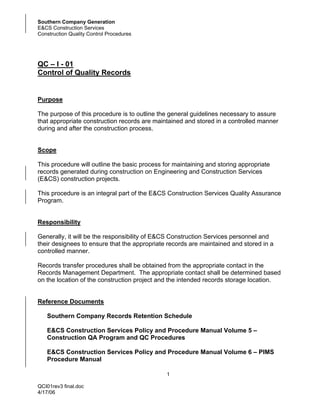 Southern Company Generation
E&CS Construction Services
Construction Quality Control Procedures




QC – I - 01
Control of Quality Records


Purpose

The purpose of this procedure is to outline the general guidelines necessary to assure
that appropriate construction records are maintained and stored in a controlled manner
during and after the construction process.


Scope

This procedure will outline the basic process for maintaining and storing appropriate
records generated during construction on Engineering and Construction Services
(E&CS) construction projects.

This procedure is an integral part of the E&CS Construction Services Quality Assurance
Program.


Responsibility

Generally, it will be the responsibility of E&CS Construction Services personnel and
their designees to ensure that the appropriate records are maintained and stored in a
controlled manner.

Records transfer procedures shall be obtained from the appropriate contact in the
Records Management Department. The appropriate contact shall be determined based
on the location of the construction project and the intended records storage location.


Reference Documents

   Southern Company Records Retention Schedule

   E&CS Construction Services Policy and Procedure Manual Volume 5 –
   Construction QA Program and QC Procedures

   E&CS Construction Services Policy and Procedure Manual Volume 6 – PIMS
   Procedure Manual

                                               1

QCI01rev3 final.doc
4/17/06
 