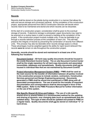 Southern Company Generation
E&CS Construction Services
Construction Quality Control Procedures


Records

Records shall be stored on the jobsite during construction in a manner that allows for
safe and secure storage and convenient retrieval. At the completion of the construction
project, appropriate personnel from E&CS Construction Services will decide which
records need to be maintained and stored and which records can be discarded.

At the start of a construction project, consideration shall be given to the eventual
storage of records. If electronic storage is anticipated, paper documents may need to
be scanned on a routine basis in order to prevent a backlog at the completion of the
project. If the construction project involves multiple units, it may be desirable to go
through a records retention process at the completion of each unit. This will help
preserve the integrity of records by preventing the combination of records from different
units. This process may also be desirable when records storage space is critical.
These advantages must be weighted against the ability for rapid record retrieval if the
records were to remain on site throughout the construction project.

Generally, records should be stored and maintained in at least one of the
following four locations:

       Document Control – All hard copy quality documents should be housed in
       the onsite Document Control Center. The on site Document Control Center
       shall be the single repository for all hard copy documents and associated
       transmittals, databases and spreadsheets. Quality documents shall not be
       housed in individual files that are not maintained by Document Control.

       Project Information Management System (PIMS) – PIMS shall be used as
       the main source for the transfer of information between all parties involved
       in the construction process to include vendors, contractors, Construction
       Services personnel and Design Engineering personnel. Documents
       generated in PIMS shall be stored and maintained in PIMS along with all
       associated correspondence. The use of email for the transfer of important
       documentation and correspondence shall be discouraged in favor of the
       PIMS system. Refer to the PIMS Procedure Manual for further information
       on the use of this system.

       Site Specific Shared (S) Drive and Folders – The use of a site specific
       shared drive or shared folders is a recommended method for the updating
       and sharing of dynamic, ever changing data (such as spreadsheets that are
       updated daily). This type of data should be updated and posted to PIMS on
       a regular basis. Quality documents shall not be stored on individual “C” or
       hard drives.


                                               2

QCI01rev3 final.doc
4/17/06
 