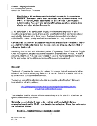 Southern Company Generation
E&CS Construction Services
Construction Quality Control Procedures


       Field Office – All hard copy administrative/commercial documents not
       stored in Document Control shall be housed and maintained in the Field
       Office. Generally , these documents are classified as “Construction
       Administrative Records” and consist of invoices, purchase orders, time
       sheets and other similar documents.


At the completion of the construction project, documents that originated in other
departments (purchase orders, drawings and specifications) shall be maintained and
controlled by that originating department. Copies of documents that are being
maintained for reference only need not be maintained and may be destroyed.

Care shall be taken in the disposal of documents that contain confidential and/or
propriety information to insure that these documents are properly shredded or
otherwise destroyed.

A meeting shall be held with all involved parties (Engineering, Plant Operations, Supply
Chain Management, etc.) to discuss the disposition of construction records. A matrix
similar to Attachment A should be developed in order to insure records are transferred
to the appropriate parties at the completion of the construction project.



Retention

The length of retention for construction related documents that will be stored shall be
based on the Southern Company Retention Schedule. This is a schedule maintained
by the Records Management Department.

The current copy of the retention schedule is available on the Southern Company
intranet at the following address:

            http://powergeneration.southernco.com/depts/engineering/es-doc-
                            svcs/SoCoRecRetentionSch.doc


This schedule shall be referenced when determining specific retention schedules for
specific construction documents.

Generally records that will need to be retained shall be divided into four
categories based on the SOCO records retention schedule. These four categories
are defined as follows:

       Site Data – Geotechnical/Geological/Ecological
                                               3

QCI01rev3 final.doc
4/17/06
 