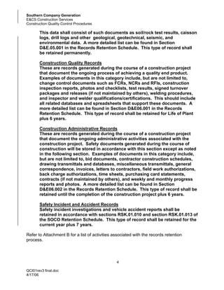 Southern Company Generation
E&CS Construction Services
Construction Quality Control Procedures

       This data shall consist of such documents as soil/rock test results, caisson
       logs, drill logs and other geological, geotechnical, seismic, and
       environmental data. A more detailed list can be found in Section
       D&E.05.001 in the Records Retention Schedule. This type of record shall
       be retained permanently.

       Construction Quality Records
       These are records generated during the course of a construction project
       that document the ongoing process of achieving a quality end product.
       Examples of documents in this category include, but are not limited to,
       change control documents such as FCRs, NCRs and RFIs, construction
       inspection reports, photos and checklists, test results, signed turnover
       packages and releases (if not maintained by others), welding procedures,
       and inspector and welder qualifications/certifications. This should include
       all related databases and spreadsheets that support these documents. A
       more detailed list can be found in Section D&E06.001 in the Records
       Retention Schedule. This type of record shall be retained for Life of Plant
       plus 6 years.

       Construction Administrative Records
       These are records generated during the course of a construction project
       that document the ongoing administrative activities associated with the
       construction project. Safety documents generated during the course of
       construction will be stored in accordance with this section except as noted
       in the following section. Examples of documents in this category include,
       but are not limited to, bid documents, contractor construction schedules,
       drawing transmittals and databases, miscellaneous transmittals, general
       correspondence, invoices, letters to contractors, field work authorizations,
       back charge authorizations, time sheets, purchasing card statements,
       contracts (if not maintained by others), and weekly and monthly progress
       reports and photos. A more detailed list can be found in Section
       D&E06.002 in the Records Retention Schedule. This type of record shall be
       retained until the completion of the construction project plus 6 years.

       Safety Incident and Accident Records
       Safety incident investigations and vehicle accident reports shall be
       retained in accordance with sections RSK.01.010 and section RSK.01.013 of
       the SOCO Retention Schedule. This type of record shall be retained for the
       current year plus 7 years.

Refer to Attachment B for a list of activities associated with the records retention
process.




                                                4

QCI01rev3 final.doc
4/17/06
 