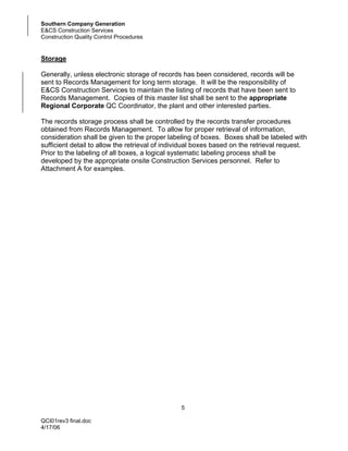 Southern Company Generation
E&CS Construction Services
Construction Quality Control Procedures


Storage

Generally, unless electronic storage of records has been considered, records will be
sent to Records Management for long term storage. It will be the responsibility of
E&CS Construction Services to maintain the listing of records that have been sent to
Records Management. Copies of this master list shall be sent to the appropriate
Regional Corporate QC Coordinator, the plant and other interested parties.

The records storage process shall be controlled by the records transfer procedures
obtained from Records Management. To allow for proper retrieval of information,
consideration shall be given to the proper labeling of boxes. Boxes shall be labeled with
sufficient detail to allow the retrieval of individual boxes based on the retrieval request.
Prior to the labeling of all boxes, a logical systematic labeling process shall be
developed by the appropriate onsite Construction Services personnel. Refer to
Attachment A for examples.




                                                5

QCI01rev3 final.doc
4/17/06
 